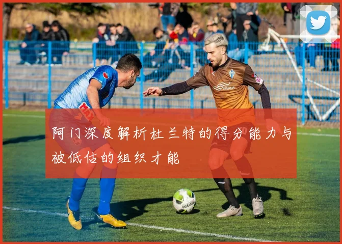 阿门深度解析杜兰特的得分能力与被低估的组织才能