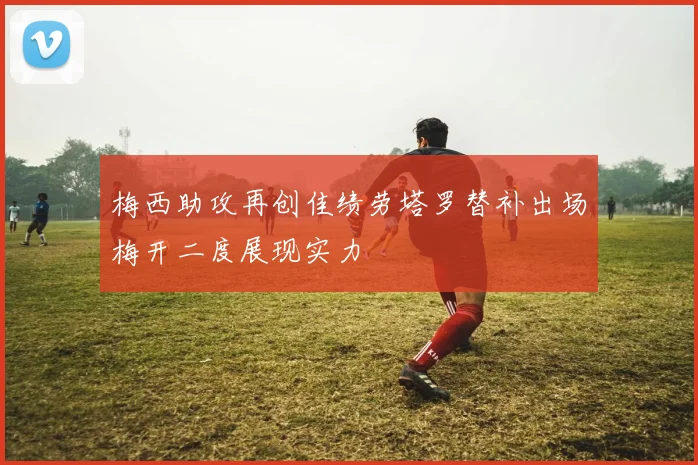 梅西助攻再创佳绩劳塔罗替补出场梅开二度展现实力