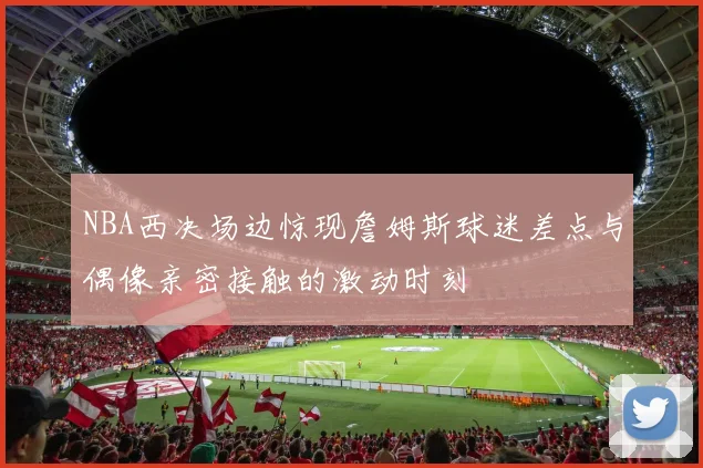 NBA西决场边惊现詹姆斯球迷差点与偶像亲密接触的激动时刻