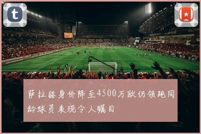 萨拉赫身价降至4500万欧仍领跑同龄球员表现令人瞩目