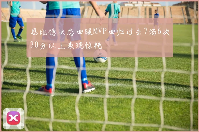 恩比德状态回暖MVP回归过去7场6次30分以上表现惊艳