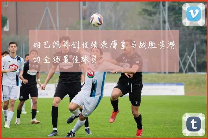 姆巴佩再创佳绩荣膺皇马战胜黄潜的全场最佳球员