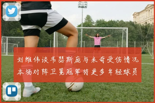 刘维伟谈韦瑟斯庞与米奇受伤情况本场对阵卫冕冠军将更多年轻球员派上场