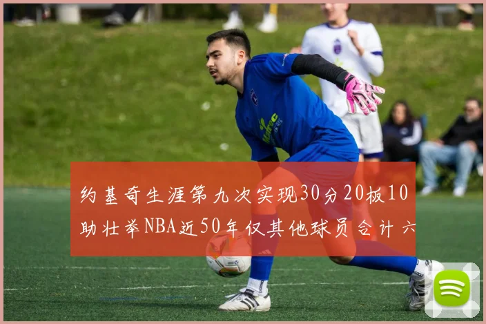 约基奇生涯第九次实现30分20板10助壮举NBA近50年仅其他球员合计六次