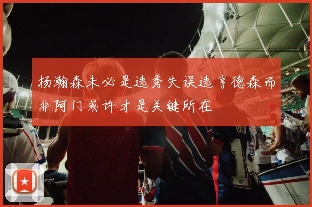杨瀚森未必是选秀失误选亨德森而非阿门或许才是关键所在