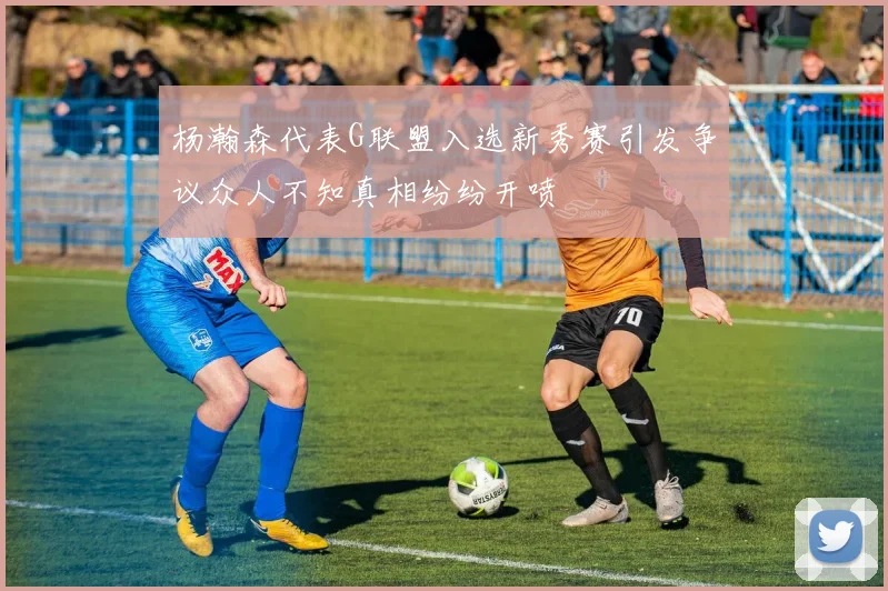杨瀚森代表G联盟入选新秀赛引发争议众人不知真相纷纷开喷