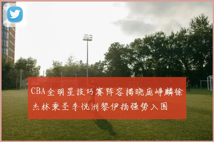 CBA全明星技巧赛阵容揭晓庞峥麟徐杰林秉圣李悦洲黎伊扬强势入围