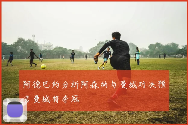 阿德巴约分析阿森纳与曼城对决预言曼城将夺冠