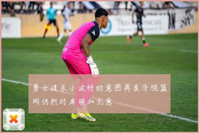 勇士追求小波特的意图再度浮现篮网仍然对库明加无意