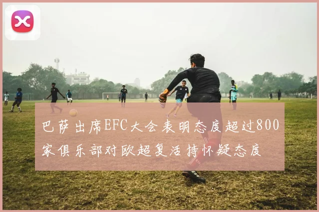 巴萨出席EFC大会表明态度超过800家俱乐部对欧超复活持怀疑态度