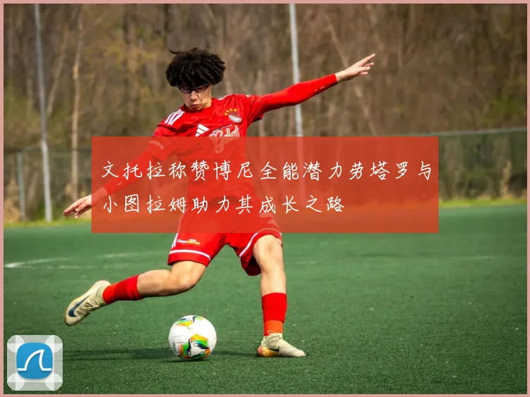 文托拉称赞博尼全能潜力劳塔罗与小图拉姆助力其成长之路
