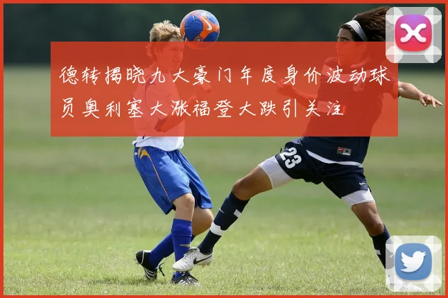 德转揭晓九大豪门年度身价波动球员奥利塞大涨福登大跌引关注