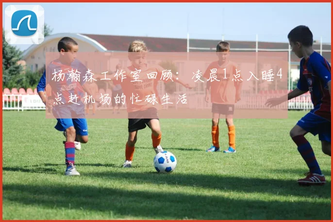 杨瀚森工作室回顾：凌晨1点入睡4点赶机场的忙碌生活