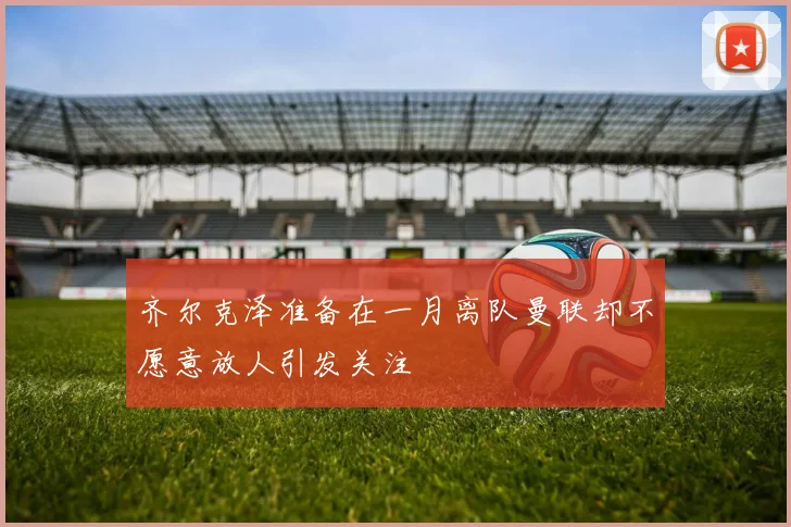 齐尔克泽准备在一月离队曼联却不愿意放人引发关注