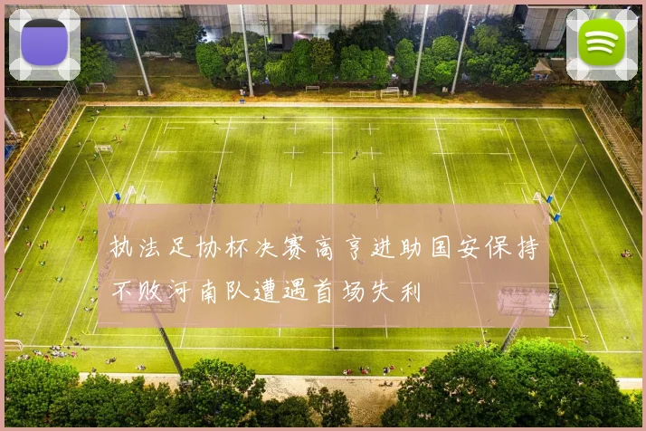 执法足协杯决赛高亨进助国安保持不败河南队遭遇首场失利
