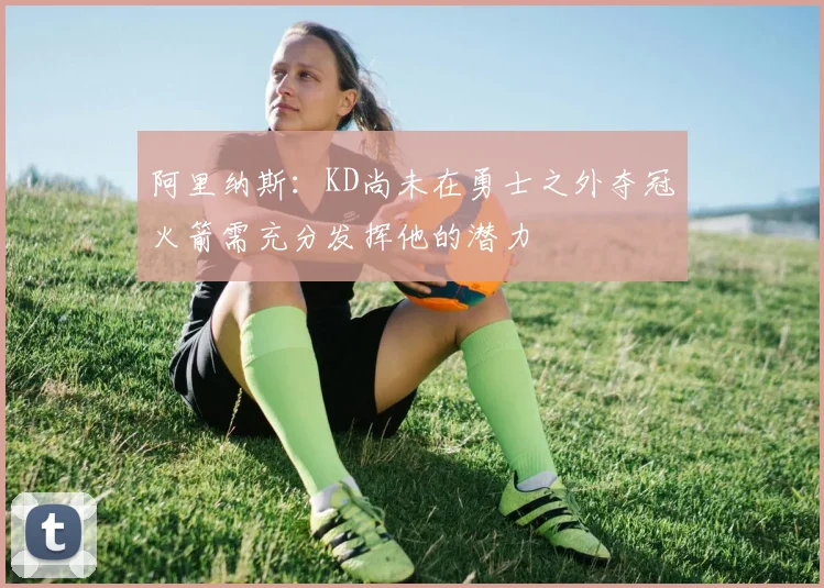 阿里纳斯：KD尚未在勇士之外夺冠火箭需充分发挥他的潜力