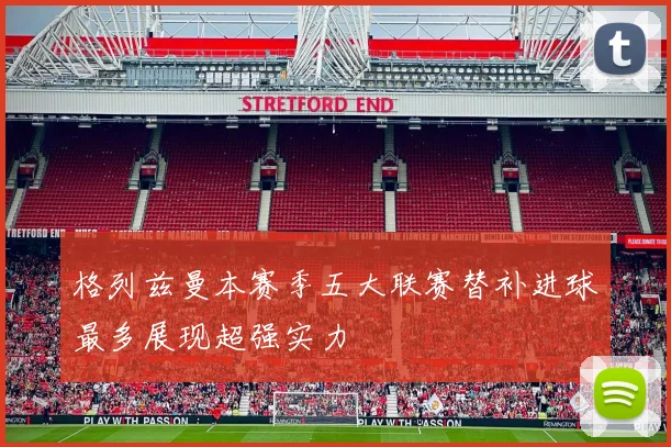 格列兹曼本赛季五大联赛替补进球最多展现超强实力