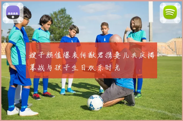 嫂子颜值爆表何猷君携妻儿共庆揭幕战与孩子生日欢乐时光