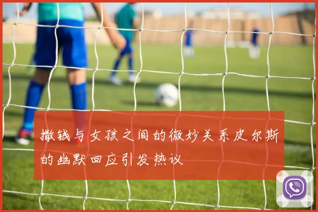 撒钱与女孩之间的微妙关系皮尔斯的幽默回应引发热议