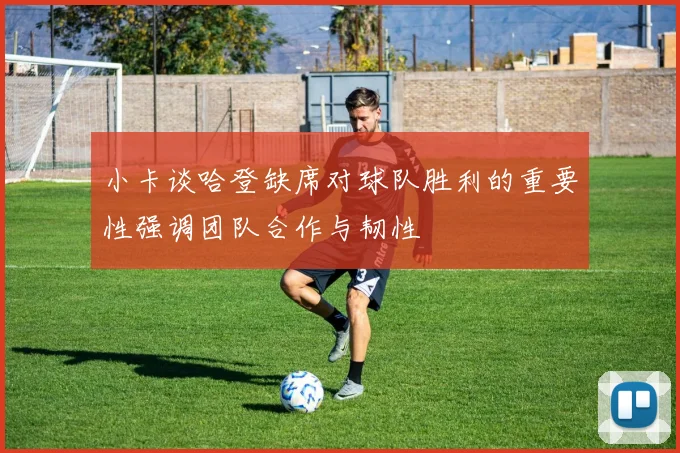 小卡谈哈登缺席对球队胜利的重要性强调团队合作与韧性
