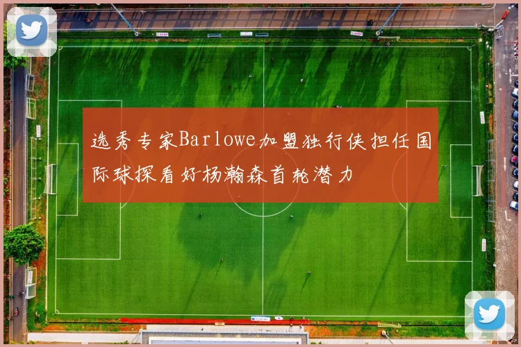 选秀专家Barlowe加盟独行侠担任国际球探看好杨瀚森首轮潜力