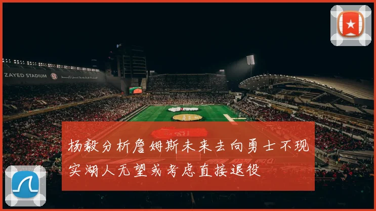 杨毅分析詹姆斯未来去向勇士不现实湖人无望或考虑直接退役