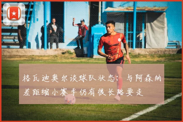 格瓦迪奥尔谈球队状态：与阿森纳差距缩小赛季仍有很长路要走