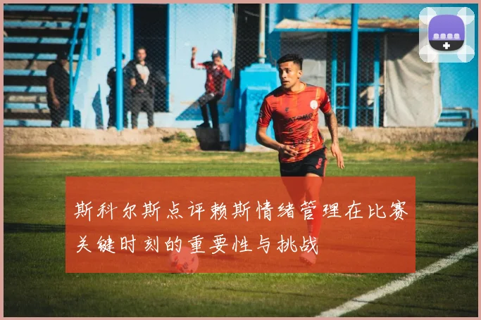 斯科尔斯点评赖斯情绪管理在比赛关键时刻的重要性与挑战
