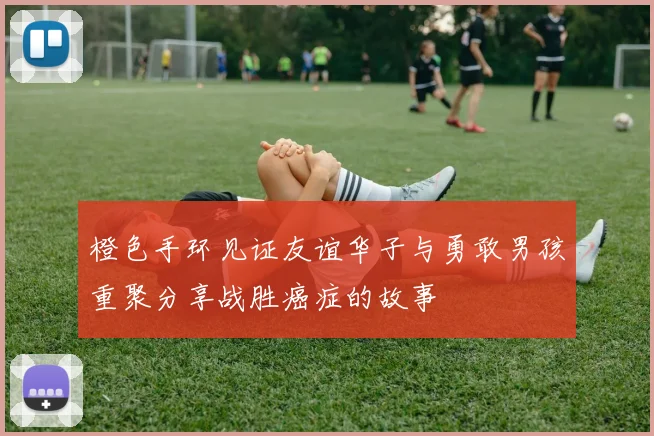 橙色手环见证友谊华子与勇敢男孩重聚分享战胜癌症的故事