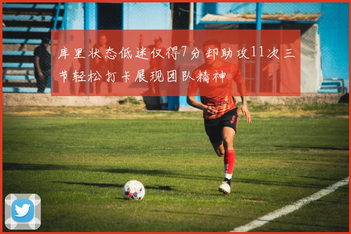 库里状态低迷仅得7分却助攻11次三节轻松打卡展现团队精神