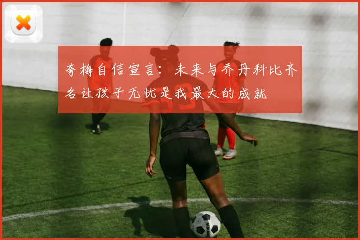 夸梅自信宣言：未来与乔丹科比齐名让孩子无忧是我最大的成就
